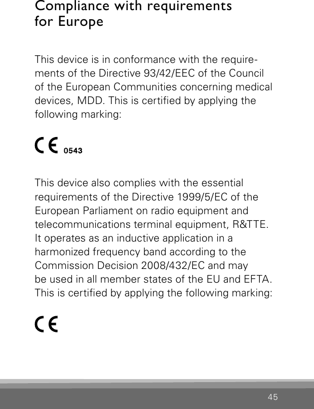 45Compliance with requirements  for EuropeThis device is in conformance with the require-ments of the Directive 93/42/EEC of the Councilof the European Communities concerning medicaldevices, MDD. This is certied by applying thefollowing marking: This device also complies with the essential requirements of the Directive 1999/5/EC of the European Parliament on radio equipment and  telecommunications terminal equipment, R&amp;TTE.  It operates as an inductive application in a  harmonized frequency band according to the  Commission Decision 2008/432/EC and may  be used in all member states of the EU and EFTA. This is certied by applying the following marking: