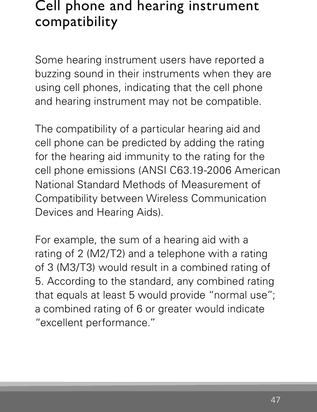 47Cell phone and hearing instrument compatibilitySome hearing instrument users have reported a buzzing sound in their instruments when they are using cell phones, indicating that the cell phone and hearing instrument may not be compatible.The compatibility of a particular hearing aid and  cell phone can be predicted by adding the rating for the hearing aid immunity to the rating for the cell phone emissions (ANSI C63.19-2006 American National Standard Methods of Measurement of Compatibility between Wireless Communication Devices and Hearing Aids).For example, the sum of a hearing aid with arating of 2 (M2/T2) and a telephone with a rating of 3 (M3/T3) would result in a combined rating of 5. According to the standard, any combined rating that equals at least 5 would provide “normal use”; a combined rating of 6 or greater would indicate “excellent performance.”