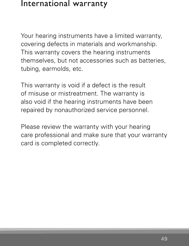 49International warrantyYour hearing instruments have a limited warranty, covering defects in materials and workmanship. This warranty covers the hearing instruments themselves, but not accessories such as batteries, tubing, earmolds, etc.This warranty is void if a defect is the result  of misuse or mistreatment. The warranty is  also void if the hearing instruments have beenrepaired by nonauthorized service personnel.Please review the warranty with your hearing  care professional and make sure that your warrantycard is completed correctly.