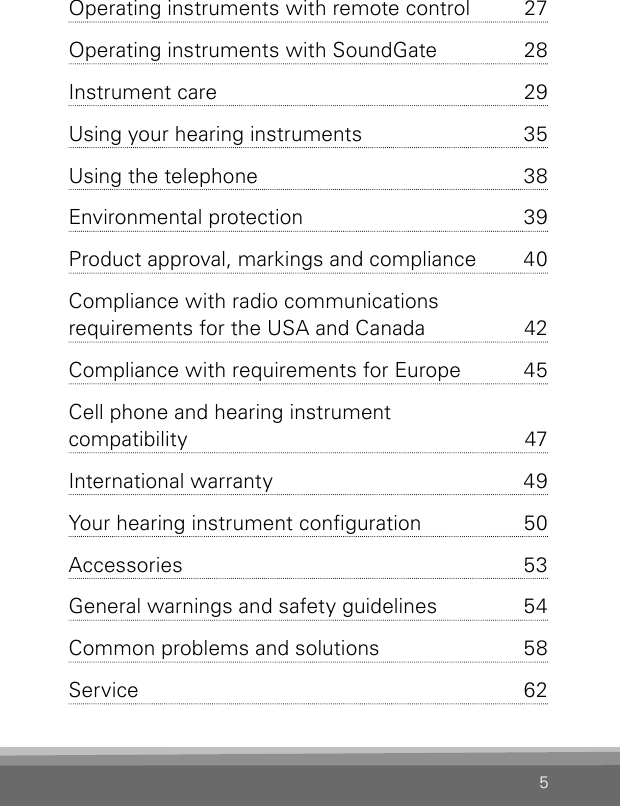 5Operating instruments with remote control  27Operating instruments with SoundGate  28Instrument care   29Using your hearing instruments   35Using the telephone  38Environmental protection  39Product approval, markings and compliance  40Compliance with radio communications  requirements for the USA and Canada  42Compliance with requirements for Europe  45Cell phone and hearing instrument  compatibility  47International warranty  49Your hearing instrument conguration  50Accessories  53General warnings and safety guidelines  54Common problems and solutions  58Service  625