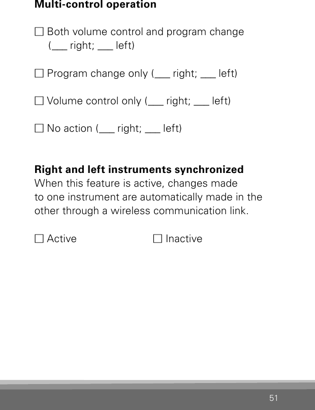 51Multi-control operation M Both volume control and program change    ( ___  ri ght ;  ___  lef t )M Program change only (___  right; ___  left)M Volume control only (___  right; ___  left)M No action (___  right; ___  left)Right and left instruments synchronized When this feature is active, changes made  to one instrument are automatically made in theother through a wireless communication link.M Active  M Inactive