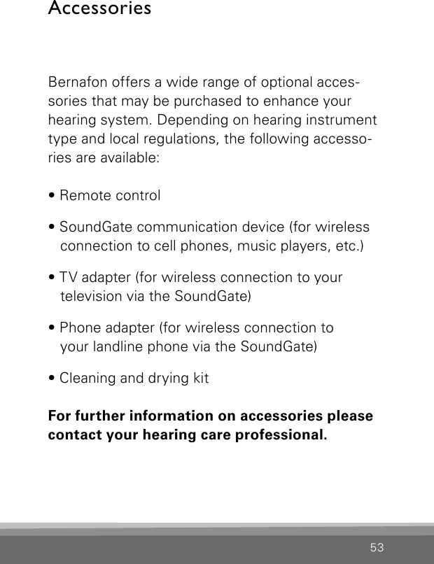 53AccessoriesBernafon offers a wide range of optional acces-sories that may be purchased to enhance your hearing system. Depending on hearing instrument type and local regulations, the following accesso-ries are available:• Remote control• SoundGate communication device (for wireless connection to cell phones, music players, etc.)• TV adapter (for wireless connection to your  television via the SoundGate)• Phone adapter (for wireless connection to  your landline phone via the SoundGate)• Cleaning and drying kitFor further information on accessories pleasecontact your hearing care professional.