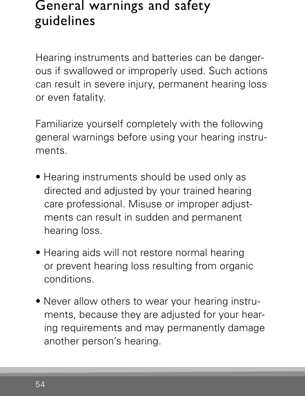 54General warnings and safety  guidelinesHearing instruments and batteries can be danger-ous if swallowed or improperly used. Such actions can result in severe injury, permanent hearing loss or even fatality.Familiarize yourself completely with the followinggeneral warnings before using your hearing instru-ments.• Hearing instruments should be used only as  directed and adjusted by your trained hearing   care professional. Misuse or improper adjust-ments can result in sudden and permanent  hearing loss.• Hearing aids will not restore normal hearing  or prevent hearing loss resulting from organic  conditions.• Never allow others to wear your hearing instru-ments, because they are adjusted for your hear-ing requirements and may permanently damage another person’s hearing.