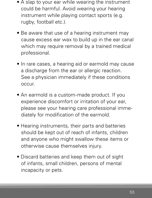 55• A slap to your ear while wearing the instrument  could be harmful. Avoid wearing your hearing instrument while playing contact sports (e.g. rugby, football etc.).• Be aware that use of a hearing instrument may cause excess ear wax to build up in the ear canal which may require removal by a trained medical professional.• In rare cases, a hearing aid or earmold may cause a discharge from the ear or allergic reaction.  See a physician immediately if these conditions occur.• An earmold is a custom-made product. If you experience discomfort or irritation of your ear, please see your hearing care professional imme-diately for modication of the earmold.• Hearing instruments, their parts and batteries should be kept out of reach of infants, children and anyone who might swallow these items or otherwise cause themselves injury.• Discard batteries and keep them out of sight  of infants, small children, persons of mental incapacity or pets.