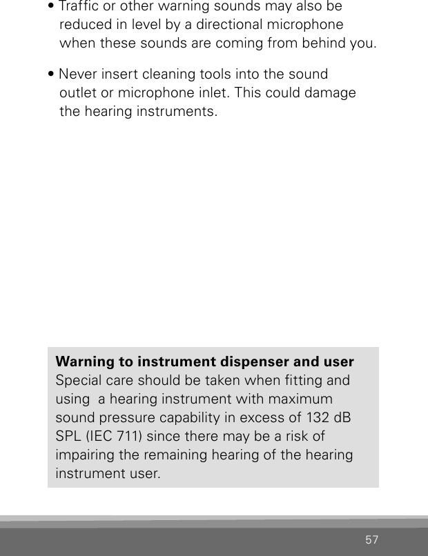 57• Trafc or other warning sounds may also be  reduced in level by a directional microphone when these sounds are coming from behind you.• Never insert cleaning tools into the sound  outlet or microphone inlet. This could damage the hearing instruments.Warning to instrument dispenser and userSpecial care should be taken when tting and  using  a hearing instrument with maximum sound pressure capability in excess of 132 dB  SPL (IEC 711) since there may be a risk of  impairing the remaining hearing of the hearing instrument user.