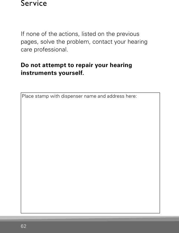 ServiceIf none of the actions, listed on the previous  pages, solve the problem, contact your hearing care professional.Do not attempt to repair your hearing  instruments yourself.Place stamp with dispenser name and address here:62