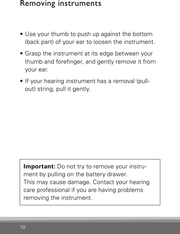 10• Use your thumb to push up against the bottom (back part) of your ear to loosen the instrument.• Grasp the instrument at its edge between your thumb and forenger, and gently remove it from your ear.• If your hearing instrument has a removal (pull-out) string, pull it gently.Important: Do not try to remove your instru-ment by pulling on the battery drawer.  This may cause damage. Contact your hearing care professional if you are having problems removing the instrument.Removing instruments