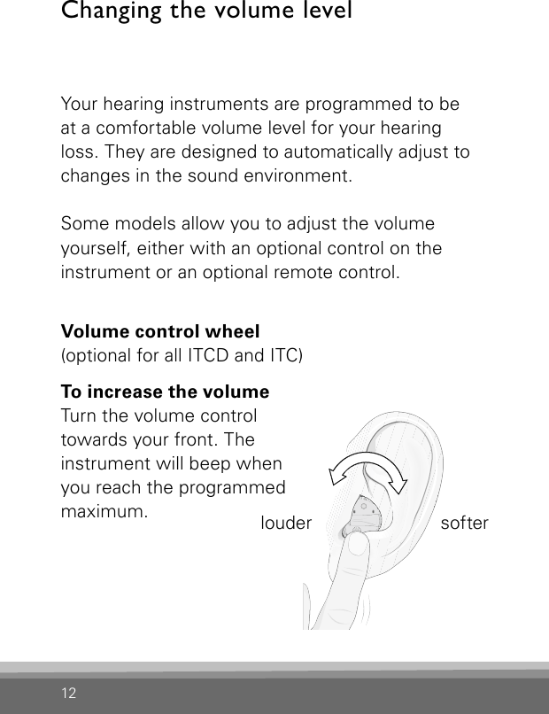 12Changing the volume levelYour hearing instruments are programmed to be at a comfortable volume level for your hearing loss. They are designed to automatically adjust to changes in the sound environment.Some models allow you to adjust the volume  yourself, either with an optional control on the instrument or an optional remote control.Volume control wheel  (optional for all ITCD and ITC)To increase the volume  Turn the volume control towards your front. The instrument will beep when you reach the programmed maximum. louder  softer