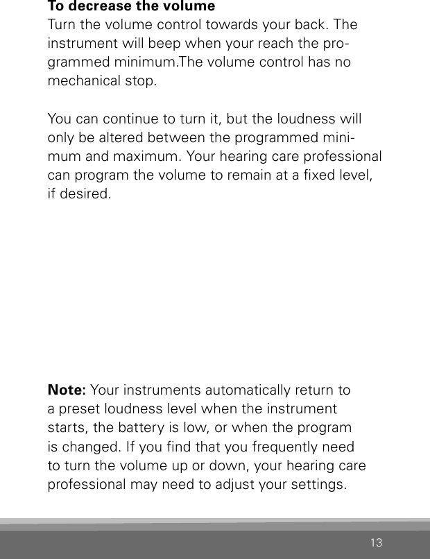 13To decrease the volumeTurn the volume control towards your back. The instrument will beep when your reach the pro-grammed minimum.The volume control has no mechanical stop. You can continue to turn it, but the loudness will only be altered between the programmed mini-mum and maximum. Your hearing care professional can program the volume to remain at a xed level, if desired.Note: Your instruments automatically return to a preset loudness level when the instrument starts, the battery is low, or when the program is changed. If you nd that you frequently need to turn the volume up or down, your hearing care professional may need to adjust your settings.