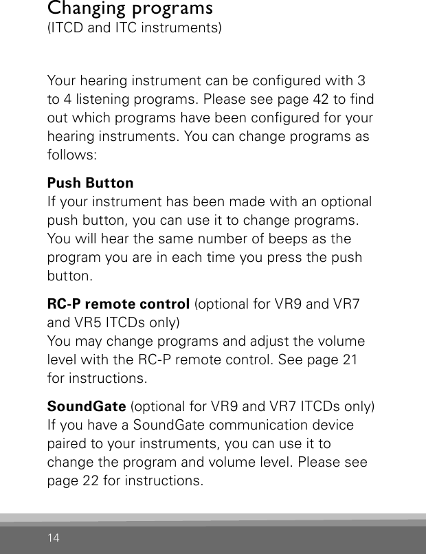 14Changing programs (ITCD and ITC instruments)Your hearing instrument can be congured with 3 to 4 listening programs. Please see page 42 to nd out which programs have been congured for your hearing instruments. You can change programs as follows:Push ButtonIf your instrument has been made with an optional push button, you can use it to change programs. You will hear the same number of beeps as the program you are in each time you press the push button.RC-P remote control (optional for VR9 and VR7 and VR5 ITCDs only)You may change programs and adjust the volume level with the RC-P remote control. See page 21 for instructions.SoundGate (optional for VR9 and VR7 ITCDs only)If you have a SoundGate communication device paired to your instruments, you can use it to change the program and volume level. Please see page 22 for instructions. 