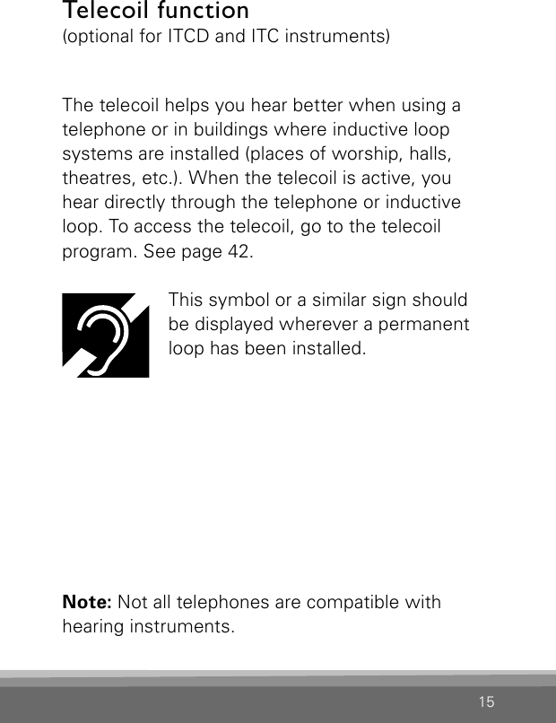 15Telecoil function(optional for ITCD and ITC instruments)The telecoil helps you hear better when using a telephone or in buildings where inductive loopsystems are installed (places of worship, halls,theatres, etc.). When the telecoil is active, youhear directly through the telephone or inductive loop. To access the telecoil, go to the telecoilprogram. See page 42.This symbol or a similar sign should  be displayed wherever a permanent loop has been installed.Note: Not all telephones are compatible with  hearing instruments.