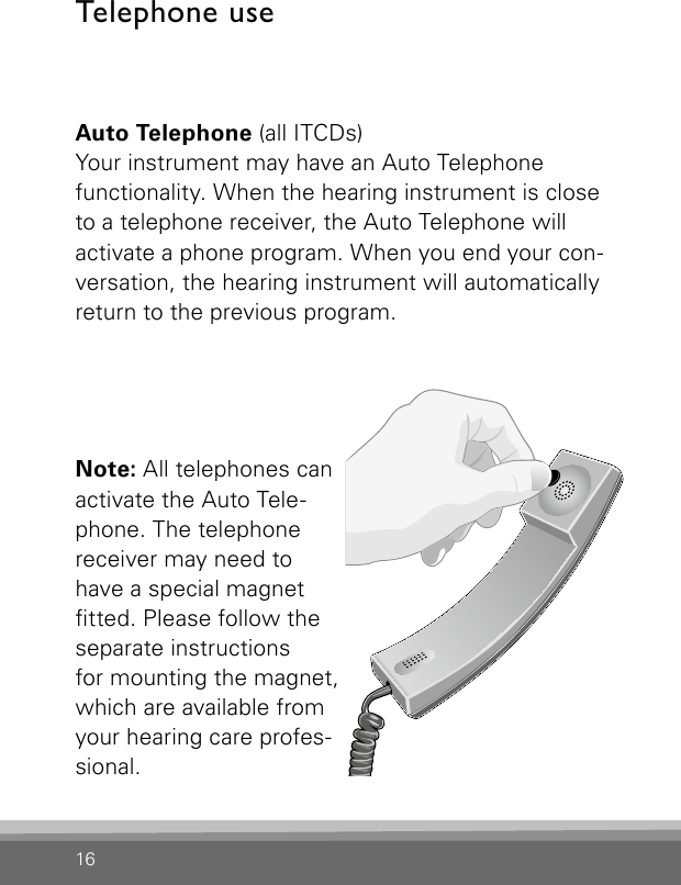 16Telephone useAuto Telephone (all ITCDs)Your instrument may have an Auto Telephone functionality. When the hearing instrument is close to a telephone receiver, the Auto Telephone will activate a phone program. When you end your con-versation, the hearing instrument will automatically return to the previous program. Note: All telephones can activate the Auto Tele-phone. The tele phone receiver may need to have a special magnet tted. Please follow the separate instructionsfor mounting the magnet, which are available from your hearing care profes-sional.Bernafon Veras IFU micro BTEVR_ILU_AutophoneControlMicroBTE_BW_HI