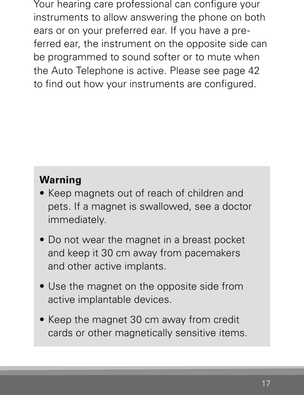 17Your hearing care professional can congure your instruments to allow answering the phone on both ears or on your preferred ear. If you have a pre-ferred ear, the instrument on the opposite side can be programmed to sound softer or to mute when the Auto Telephone is active. Please see page 42 to nd out how your instruments are congured.Warning• Keep magnets out of reach of children and pets. If a magnet is swallowed, see a doctor immediately.• Do not wear the magnet in a breast pocket and keep it 30 cm away from pacemakers  and other active implants.• Use the magnet on the opposite side from  active implantable devices.• Keep the magnet 30 cm away from credit cards or other magnetically sensitive items.