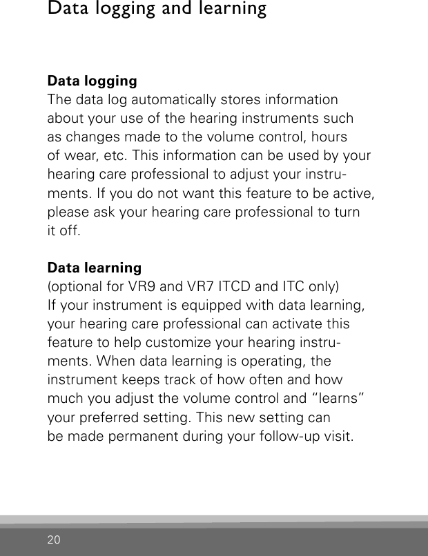 20Data logging and learningData loggingThe data log automatically stores information  about your use of the hearing instruments such  as changes made to the volume control, hours  of wear, etc. This information can be used by your hearing care professional to adjust your instru-ments. If you do not want this feature to be active, please ask your hearing care professional to turn  it off.Data learning  (optional for VR9 and VR7 ITCD and ITC only)If your instrument is equipped with data learning, your hearing care professional can activate this  feature to help customize your hearing instru-ments. When data learning is operating, the  instrument keeps track of how often and how much you adjust the volume control and “learns” your preferred setting. This new setting can be made permanent during your follow-up visit.