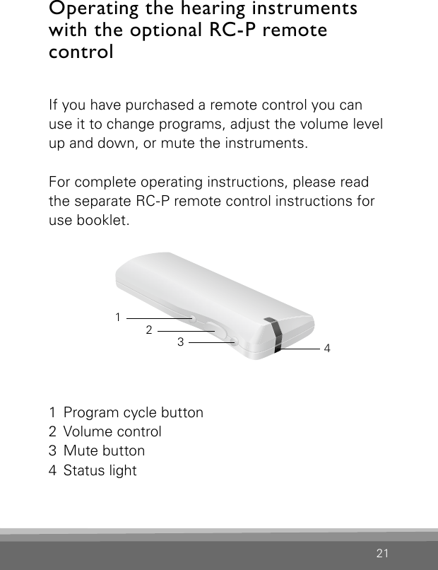 21Operating the hearing instruments with the optional RC-P remote  control If you have purchased a remote control you can use it to change programs, adjust the volume level up and down, or mute the instruments.For complete operating instructions, please read the separate RC-P remote control instructions for use booklet.1  Program cycle button2  Volume control3  Mute button4  Status light3214