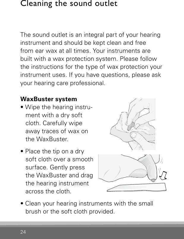 24Cleaning the sound outletThe sound outlet is an integral part of your hearinginstrument and should be kept clean and free  from ear wax at all times. Your instruments are built with a wax protection system. Please follow the instructions for the type of wax protection your instrument uses. If you have questions, please ask your hearing care professional.WaxBuster system• Wipe the hearing instru-ment with a dry soft cloth. Carefully wipe away traces of wax on the WaxBuster. • Place the tip on a dry soft cloth over a smooth surface. Gently press the WaxBuster and drag the hearing instrument across the cloth.• Clean your hearing instruments with the small brush or the soft cloth provided.