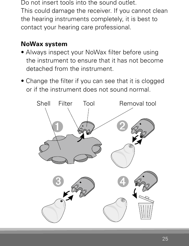 25Do not insert tools into the sound outlet.This could damage the receiver. If you cannot cleanthe hearing instruments completely, it is best tocontact your hearing care professional. NoWax system• Always inspect your NoWax lter before using the instrument to ensure that it has not become detached from the instrument.• Change the lter if you can see that it is clogged or if the instrument does not sound normal.Shell Filter Tool Removal tool