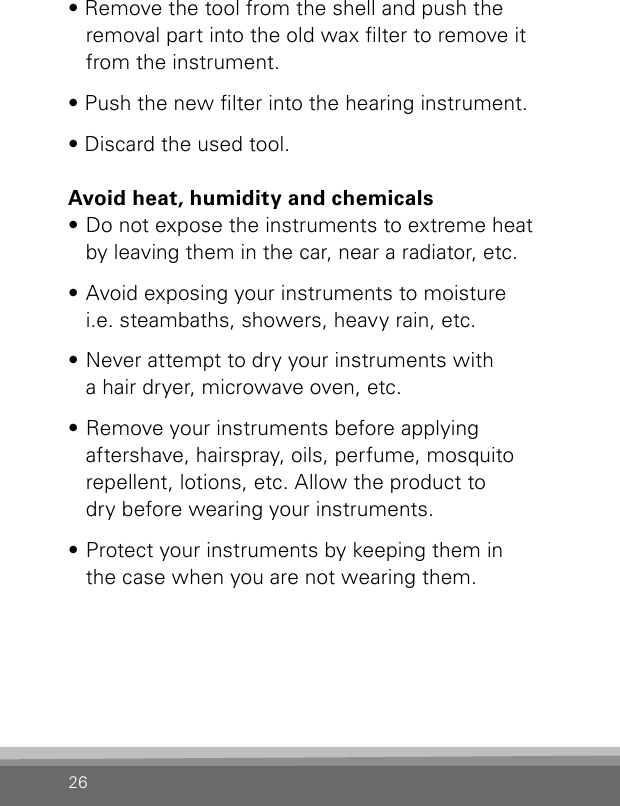 26• Remove the tool from the shell and push the removal part into the old wax lter to remove it from the instrument.• Push the new lter into the hearing instrument.• Discard the used tool.Avoid heat, humidity and chemicals• Do not expose the instruments to extreme heat by leaving them in the car, near a radiator, etc.• Avoid exposing your instruments to moisture  i.e. steambaths, showers, heavy rain, etc.• Never attempt to dry your instruments with  a hair dryer, microwave oven, etc.• Remove your instruments before applying  aftershave, hairspray, oils, perfume, mosquito repellent, lotions, etc. Allow the product to  dry before wearing your instruments.• Protect your instruments by keeping them in  the case when you are not wearing them.