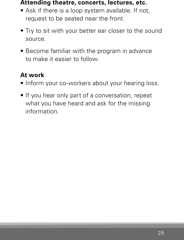 29Attending theatre, concerts, lectures, etc.• Ask if there is a loop system available. If not, request to be seated near the front.• Try to sit with your better ear closer to the sound source.• Become familiar with the program in advance to make it easier to follow.At work• Inform your co-workers about your hearing loss.• If you hear only part of a conversation, repeat what you have heard and ask for the missing information.