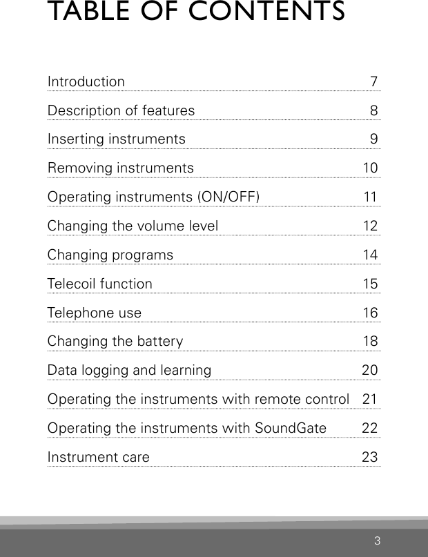 TABLE OF CONTENTSIntroduction  7Description of features  8Inserting instruments  9Removing instruments  10Operating instruments (ON/OFF)  11Changing the volume level  12Changing programs   14Telecoil function  15Telephone use  16Changing the battery  18Data logging and learning  20Operating the instruments with remote control   21Operating the instruments with  SoundGate 22Instrument care  233