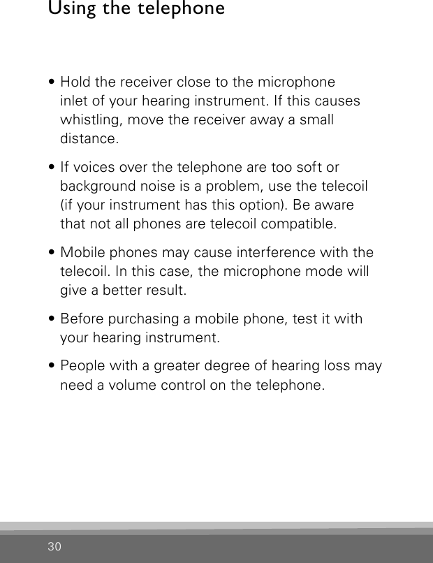 30Using the telephone• Hold the receiver close to the microphone  inlet of your hearing instrument. If this causes  whistling, move the receiver away a small  distance.• If voices over the telephone are too soft or  background noise is a problem, use the telecoil  (if your instrument has this option). Be aware  that not all phones are telecoil compatible.• Mobile phones may cause interference with the telecoil. In this case, the microphone mode will give a better result.• Before purchasing a mobile phone, test it with your hearing instrument.• People with a greater degree of hearing loss may need a volume control on the telephone.