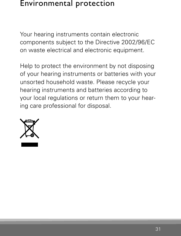 31Environmental protectionYour hearing instruments contain electronic  components subject to the Directive 2002/96/EC on waste electrical and electronic equipment.Help to protect the environment by not disposing of your hearing instruments or batteries with your unsorted household waste. Please recycle your hearing instruments and batteries according to your local regulations or return them to your hear-ing care professional for disposal.