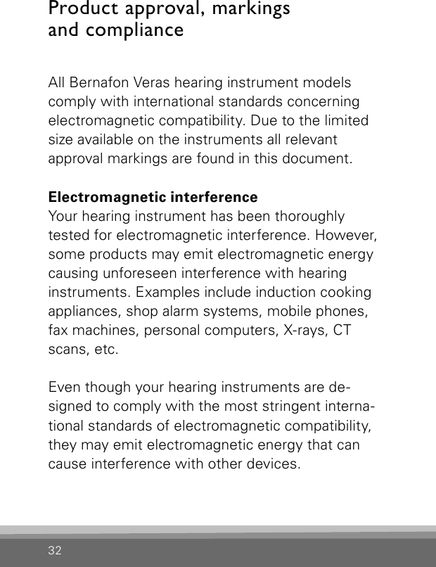 32Product approval, markings and  complianceAll Bernafon Veras hearing instrument models comply with international standards concerning electromagnetic compatibility. Due to the limited size available on the instruments all relevant approval markings are found in this document.Electromagnetic interferenceYour hearing instrument has been thoroughly tested for electromagnetic interference. However, some products may emit electromagnetic energy causing unforeseen interference with hearing instruments. Examples include induction cooking appliances, shop alarm systems, mobile phones, fax machines, personal computers, X-rays, CT scans, etc.Even though your hearing instruments are de-signed to comply with the most stringent interna-tional standards of electromagnetic compatibility, they may emit electromagnetic energy that can cause interference with other devices. 