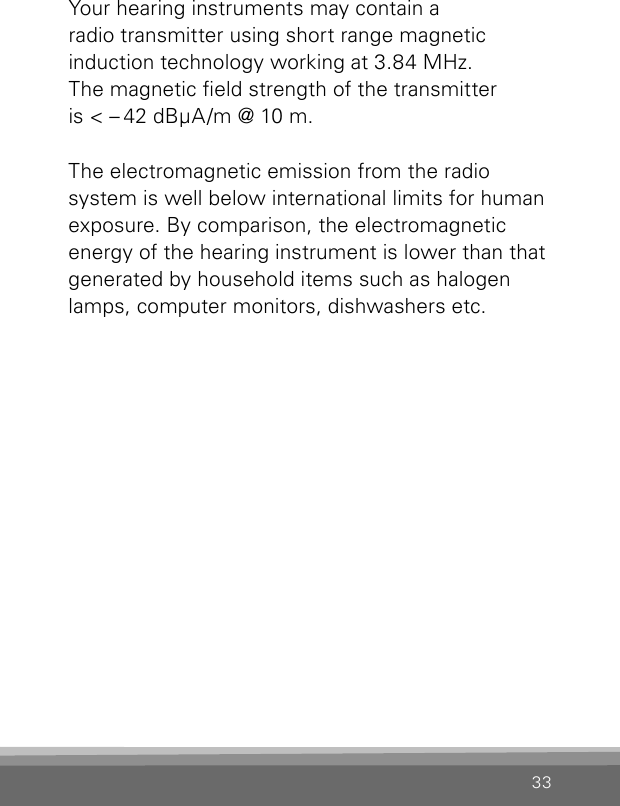 33Your hearing instruments may contain a  radio transmitter using short range magnetic  induction technology working at 3.84 MHz.  The magnetic eld strength of the transmitter  is &lt; – 42 dBμA/m @ 10 m.The electromagnetic emission from the radio system is well below international limits for human exposure. By comparison, the electromagnetic energy of the hearing instrument is lower than that generated by household items such as halogen lamps, computer monitors, dishwashers etc.