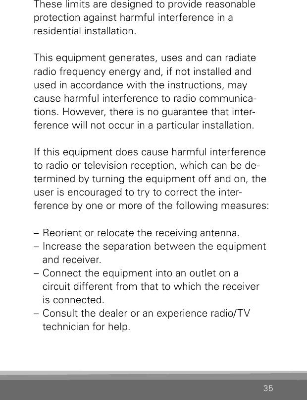 35These limits are designed to provide reasonable protection against harmful interference in aresidential installation. This equipment generates, uses and can radiate  radio frequency energy and, if not installed and used in accordance with the instructions, may cause harmful interference to radio communica-tions. However, there is no guarantee that inter-ference will not occur in a particular installation. If this equipment does cause harmful interference  to radio or television reception, which can be de-termined by turning the equipment off and on, the user is encouraged to try to correct the inter-ference by one or more of the following measures:– Reorient or relocate the receiving antenna.– Increase the separation between the equipment and receiver.– Connect the equipment into an outlet on a  circuit different from that to which the receiver  is connected.– Consult the dealer or an experience radio/TV technician for help.