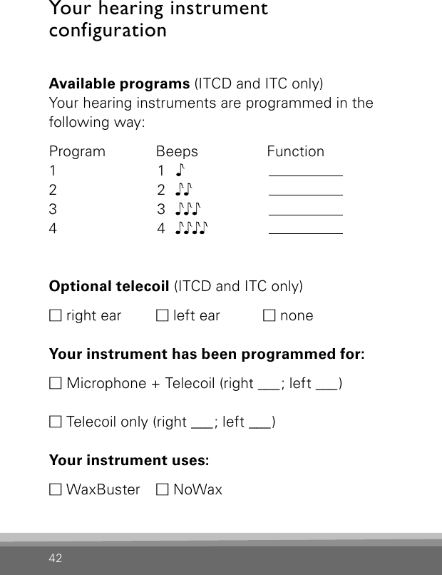 42Your hearing instrument  configurationAvailable programs (ITCD and ITC only)Your hearing instruments are programmed in the following way:Program   Beeps     Function1  12  23  34  4Optional telecoil (ITCD and ITC only)M right ear  M left ear  M noneYour instrument has been programmed for:M Microphone + Telecoil (right ___ ; left ___ )M Telecoil only (right ___ ; left ___ ) Your instrument uses:M WaxBuster   M NoWax