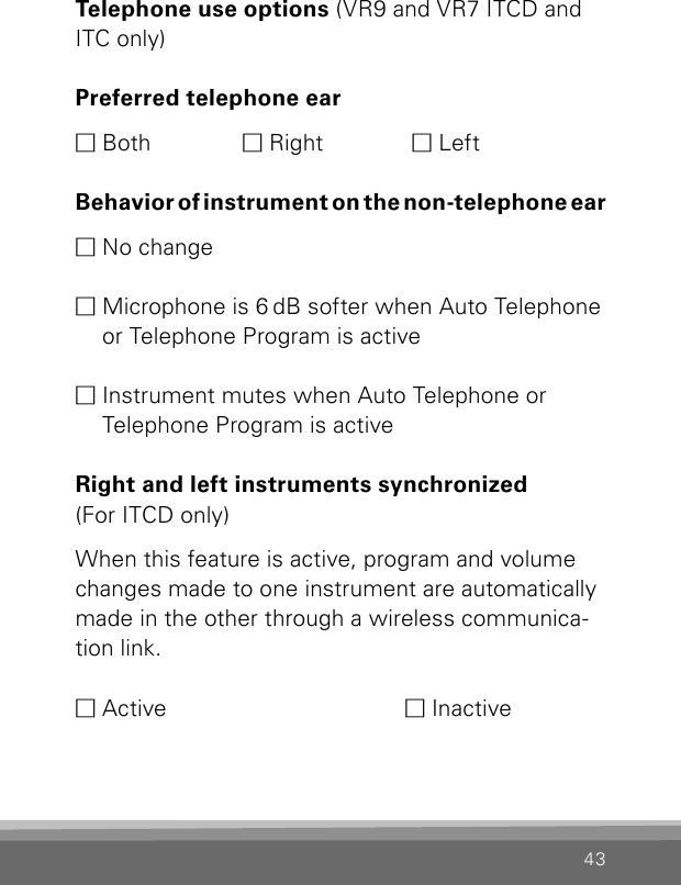 43Telephone use options (VR9 and VR7 ITCD and ITC only)Preferred telephone earM Both  M Right  M LeftB e h a v i o r  o f  i n s t r u m e n t  o n  t h e  n o n - t e l e p h o n e  e a rM No changeM  Microphone is 6 dB softer when Auto Telephone or Telephone Program is active M  Instrument mutes when Auto Telephone or  Tele phone Program is activeRight and left instruments synchronized (For ITCD only)When this feature is active, program and volume changes made to one instrument are automatically made in the other through a wireless communica-tion link.M Active       M Inactive