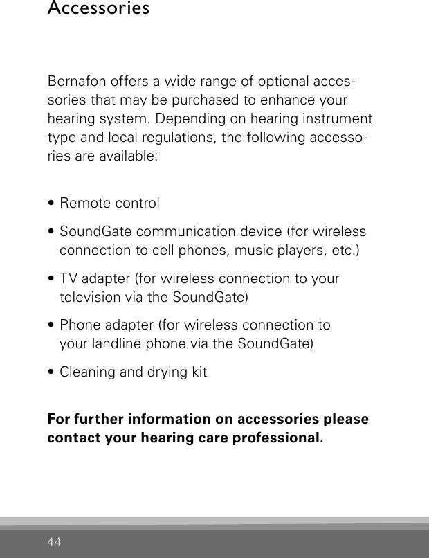 44AccessoriesBernafon offers a wide range of optional acces-sories that may be purchased to enhance your hearing system. Depending on hearing instrument type and local regulations, the following accesso-ries are available:• Remote control• SoundGate communication device (for wireless connection to cell phones, music players, etc.)• TV adapter (for wireless connection to your  tele vision via the SoundGate)• Phone adapter (for wireless connection to  your landline phone via the SoundGate)• Cleaning and drying kitFor further information on accessories pleasecontact your hearing care professional.