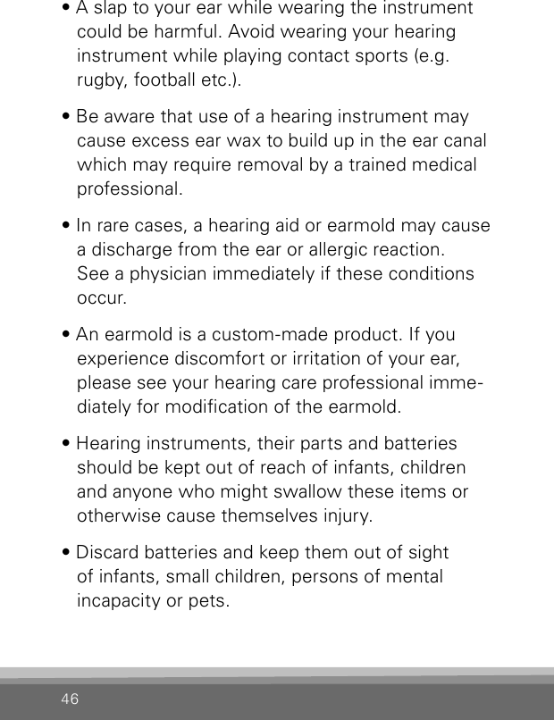 46• A slap to your ear while wearing the instrument could be harmful. Avoid wearing your hearing  instrument while playing contact sports (e.g. rugby, football etc.).• Be aware that use of a hearing instrument may cause excess ear wax to build up in the ear canal which may require removal by a trained medical professional.• In rare cases, a hearing aid or earmold may cause a discharge from the ear or allergic reaction. See a physician immediately if these conditions occur.• An earmold is a custom-made product. If you experience discomfort or irritation of your ear, please see your hearing care professional imme-diately for modication of the earmold.• Hearing instruments, their parts and batteries should be kept out of reach of infants, children and anyone who might swallow these items or otherwise cause themselves injury.• Discard batteries and keep them out of sight  of infants, small children, persons of mental  incapacity or pets.