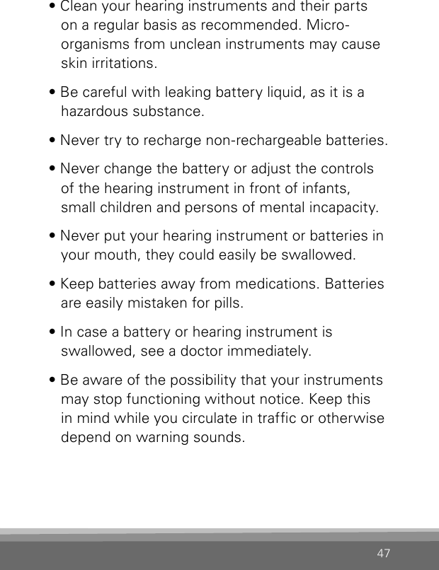 47• Clean your hearing instruments and their parts on a regular basis as recommended. Micro-organisms from unclean instruments may cause skin irritations.• Be careful with leaking battery liquid, as it is a hazardous substance.• Never try to recharge non-rechargeable batteries.• Never change the battery or adjust the controls of the hearing instrument in front of infants,  small children and persons of mental incapacity.• Never put your hearing instrument or batteries in your mouth, they could easily be swallowed.• Keep batteries away from medications. Batteries are easily mistaken for pills.• In case a battery or hearing instrument is  swallowed, see a doctor immediately.• Be aware of the possibility that your instruments may stop functioning without notice. Keep this in mind while you circulate in trafc or otherwise depend on warning sounds.