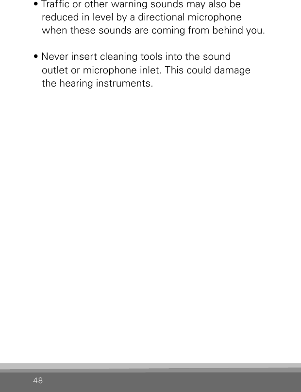 48• Trafc or other warning sounds may also be  reduced in level by a directional microphone when these sounds are coming from behind you.• Never insert cleaning tools into the sound  outlet or microphone inlet. This could damage the hearing instruments.