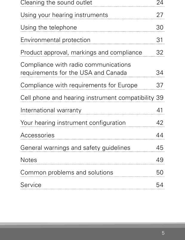 5Cleaning the sound outlet  24Using your hearing instruments  27Using the telephone  30Environmental protection  31Product approval, markings and  compliance  32Compliance with radio communi cations  requirements for the USA and Canada  34Compliance with requirements for Europe  37Cell phone and hearing instrument compatibility 39International warranty  41Your hearing instrument conguration  42Accessories  44General warnings and safety guidelines  45Notes 49Common problems and solutions  50Service  54