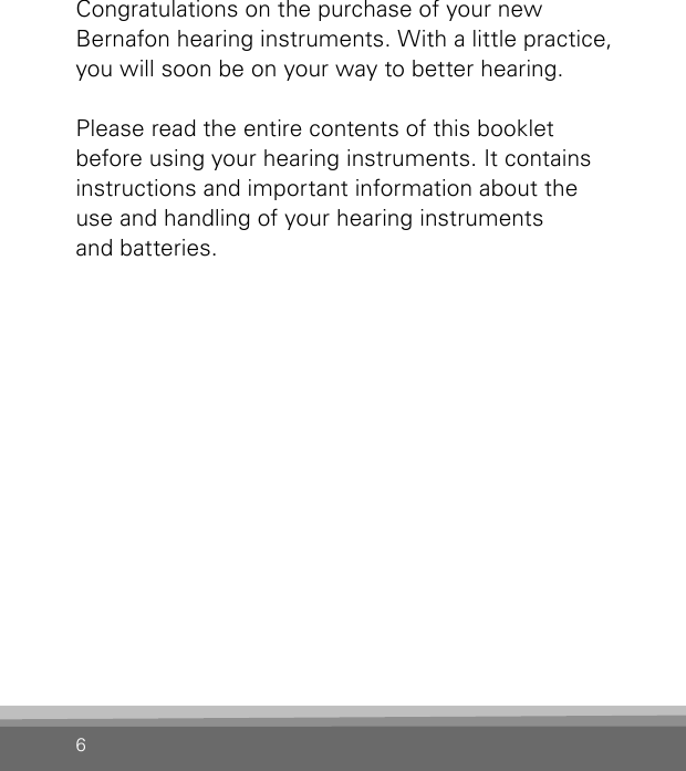 6Congratulations on the purchase of your new  Bernafon hearing instruments. With a little  practice, you will soon be on your way to better hearing.Please read the entire contents of this booklet before using your hearing instruments. It contains instructions and important information about the use and handling of your hearing instruments  and batteries.