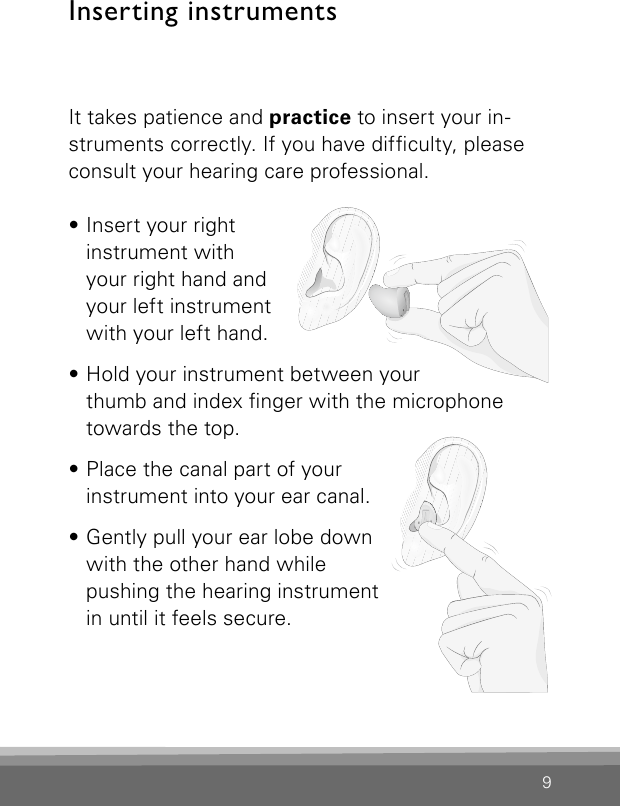 9Inserting instrumentsIt takes patience and practice to insert your in-struments correctly. If you have difculty, please consult your hearing care professional. • Insert your right instrument with your right hand and your left instrument with your left hand.• Hold your instrument between your thumb and index nger with the microphone towards the top.• Place the canal part of your instrument into your ear canal.• Gently pull your ear lobe down with the other hand while pushing the hearing instrument in until it feels secure.