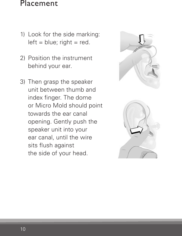 101)  Look for the side marking:    left = blue; right = red.2)  Position the instrument    behind your ear. 3)  Then grasp the speaker    unit between thumb and    index nger. The dome    or Micro Mold should point   towards the ear canal    opening. Gently push the    speaker unit into your    ear canal, until the wire    sits ush against    the side of your head.Placement