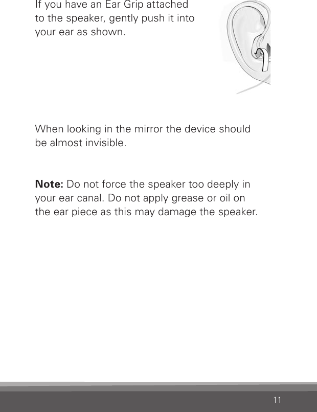 11If you have an Ear Grip attached  to the speaker, gently push it into your ear as shown.When looking in the mirror the device should  be almost invisible.Note: Do not force the speaker too deeply in  your ear canal. Do not apply grease or oil on  the ear piece as this may damage the speaker.