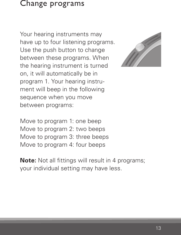 13Change programsYour hearing instruments may  have up to four listening programs.  Use the push button to change  between these programs. When  the hearing instrument is turned  on, it will automatically be in  program 1. Your hearing instru- ment will beep in the following  sequence when you move  between programs:Move to program 1: one beepMove to program 2: two beepsMove to program 3: three beepsMove to program 4: four beepsNote: Not all ttings will result in 4 programs;your individual setting may have less.