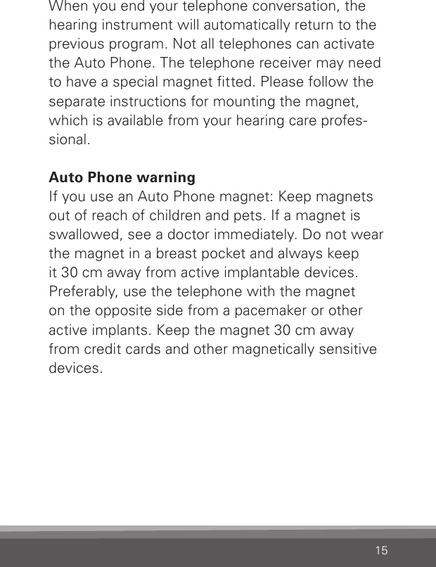 15When you end your telephone conversation, the hearing instrument will automatically return to the previous program. Not all telephones can activatethe Auto Phone. The telephone receiver may need to have a special magnet tted. Please follow the separate instructions for mounting the magnet, which is available from your hearing care profes-sional.Auto Phone warningIf you use an Auto Phone magnet: Keep magnets out of reach of children and pets. If a magnet is swallowed, see a doctor immediately. Do not wear the magnet in a breast pocket and always keep  it 30 cm away from active implantable devices. Preferably, use the telephone with the magnet  on the opposite side from a pacemaker or other active implants. Keep the magnet 30 cm away from credit cards and other magnetically sensitive devices.