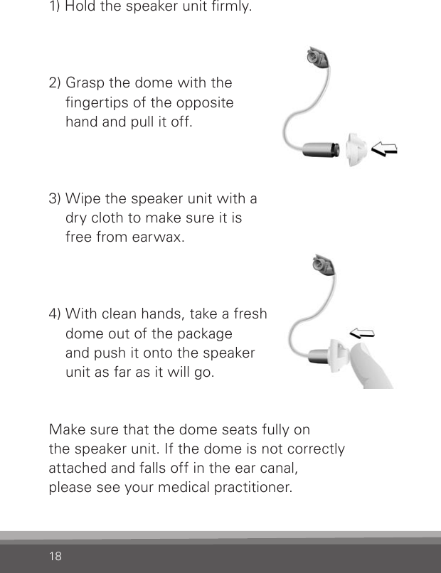 181) Hold the speaker unit rmly. 2) Grasp the dome with the  ngertips of the opposite  hand and pull it off.3) Wipe the speaker unit with a  dry cloth to make sure it is  free from earwax.4) With clean hands, take a fresh dome out of the package  and push it onto the speaker  unit as far as it will go. Make sure that the dome seats fully on  the speaker unit. If the dome is not correctly attached and falls off in the ear canal,  please see your medical practitioner.