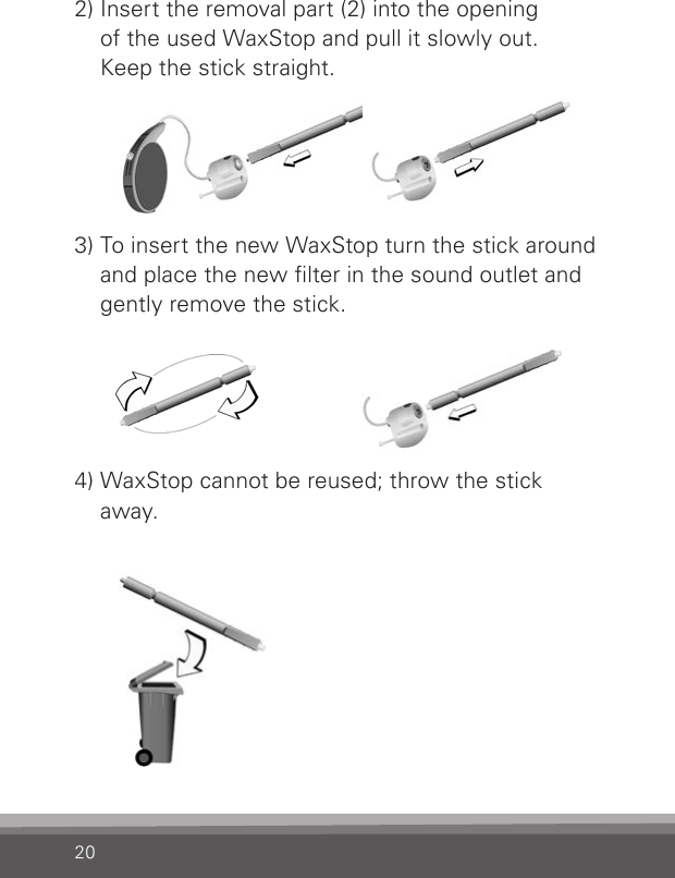 202) Insert the removal part (2) into the opening  of the used WaxStop and pull it slowly out.  Keep the stick straight.3) To insert the new WaxStop turn the stick around  and place the new lter in the sound outlet and  gently remove the stick.4) WaxStop cannot be reused; throw the stick  away.