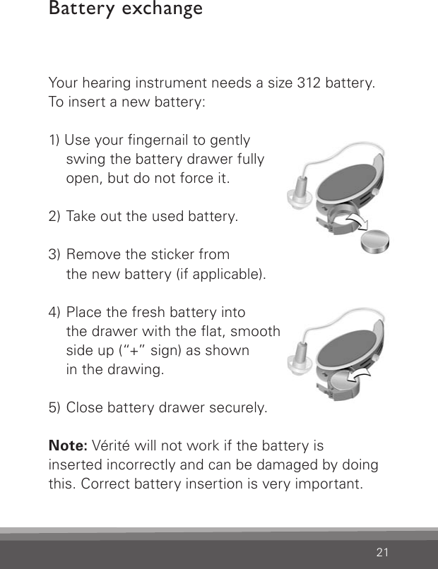 21Battery exchangeYour hearing instrument needs a size 312 battery.To insert a new battery:1) Use your ngernail to gently    swing the battery drawer fully    open, but do not force it.2)  Take out the used battery.3)  Remove the sticker from    the new battery (if applicable).4)  Place the fresh battery into    the drawer with the at, smooth    side up (“+” sign) as shown    in the drawing.5) Close battery drawer securely.Note: Vérité will not work if the battery is  inserted incorrectly and can be damaged by doing this. Correct battery insertion is very important.