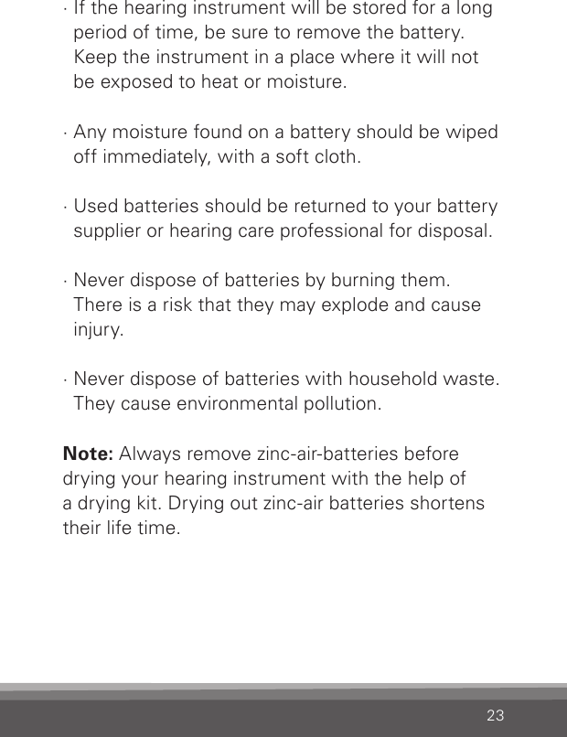 23· If the hearing instrument will be stored for a long  period of time, be sure to remove the battery. Keep the instrument in a place where it will not be exposed to heat or moisture.· Any moisture found on a battery should be wiped off immediately, with a soft cloth.· Used batteries should be returned to your battery  supplier or hearing care professional for disposal.· Never dispose of batteries by burning them. There is a risk that they may explode and cause  injury.· Never dispose of batteries with household waste.  They cause environmental pollution.Note: Always remove zinc-air-batteries before  drying your hearing instrument with the help of  a drying kit. Drying out zinc-air batteries shortens their life time.