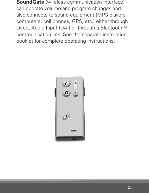 25SoundGate (wireless communication interface) – can operate volume and program changes and  also connects to sound equipment (MP3 players, computers, cell phones, GPS, etc.) either through  Direct Audio Input (DAI) or through a BluetoothTM communication link. See the separate instruction booklet for complete operating instructions.