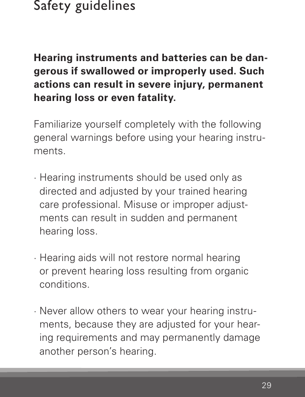 29Safety guidelinesHearing instruments and batteries can be dan-gerous if swallowed or improperly used. Such actions can result in severe injury, permanent hearing loss or even fatality.Familiarize yourself completely with the followinggeneral warnings before using your hearing instru-ments.· Hearing instruments should be used only as  directed and adjusted by your trained hearing  care professional. Misuse or improper adjust-ments can result in sudden and permanent  hearing loss.· Hearing aids will not restore normal hearing  or prevent hearing loss resulting from organic conditions.· Never allow others to wear your hearing instru-ments, because they are adjusted for your hear-ing requirements and may permanently damage another person’s hearing.