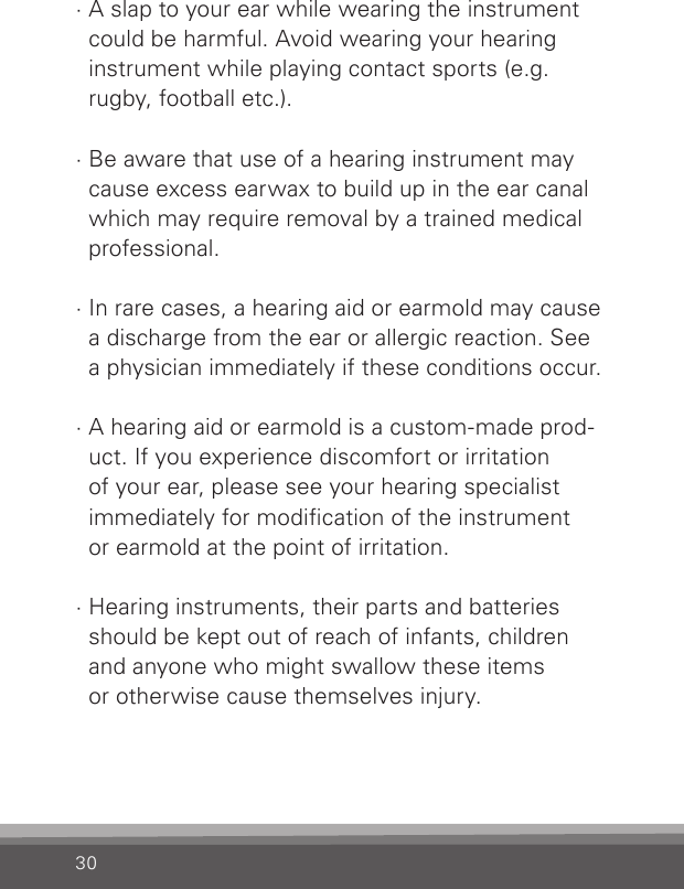 30· A slap to your ear while wearing the instrument  could be harmful. Avoid wearing your hearing  instrument while playing contact sports (e.g. rugby, football etc.).· Be aware that use of a hearing instrument may cause excess earwax to build up in the ear canal which may require removal by a trained medical professional.· In rare cases, a hearing aid or earmold may cause a discharge from the ear or allergic reaction. See  a physician immediately if these conditions occur.· A hearing aid or earmold is a custom-made prod-uct. If you experience discomfort or irritation  of your ear, please see your hearing specialist  immediately for modication of the instrument  or earmold at the point of irritation.· Hearing instruments, their parts and batteries  should be kept out of reach of infants, children  and anyone who might swallow these items  or otherwise cause themselves injury.