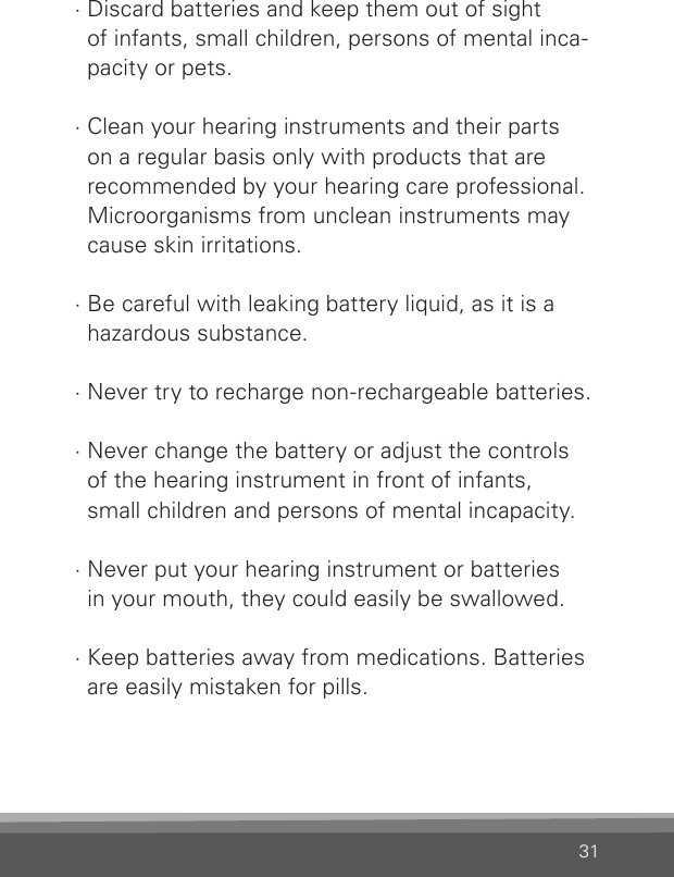 31· Discard batteries and keep them out of sight  of infants, small children, persons of mental inca-pacity or pets.· Clean your hearing instruments and their parts  on a regular basis only with products that are  recommended by your hearing care professional.  Microorganisms from unclean instruments may  cause skin irritations.· Be careful with leaking battery liquid, as it is a hazardous substance.· Never try to recharge non-rechargeable batteries.· Never change the battery or adjust the controls  of the hearing instrument in front of infants,  small children and persons of mental incapacity.· Never put your hearing instrument or batteries  in your mouth, they could easily be swallowed.· Keep batteries away from medications. Batteries are easily mistaken for pills.